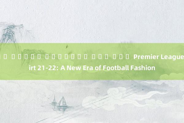 เกม สล็อต ออนไลน์ ยอด นยม Premier League Shirt 21-22: A New Era of Football Fashion
